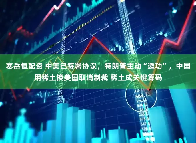 赛岳恒配资 中美已签署协议，特朗普主动“邀功”，中国用稀土换美国取消制裁 稀土成关键筹码