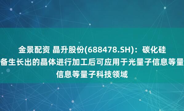 金景配资 晶升股份(688478.SH)：碳化硅晶体生长设备生长出的晶体进行加工后可应用于光量子信息等量子科技领域