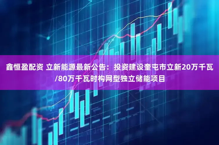 鑫恒盈配资 立新能源最新公告：投资建设奎屯市立新20万千瓦/80万千瓦时构网型独立储能项目