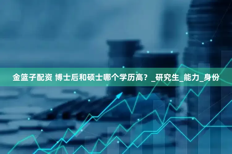 金篮子配资 博士后和硕士哪个学历高？_研究生_能力_身份
