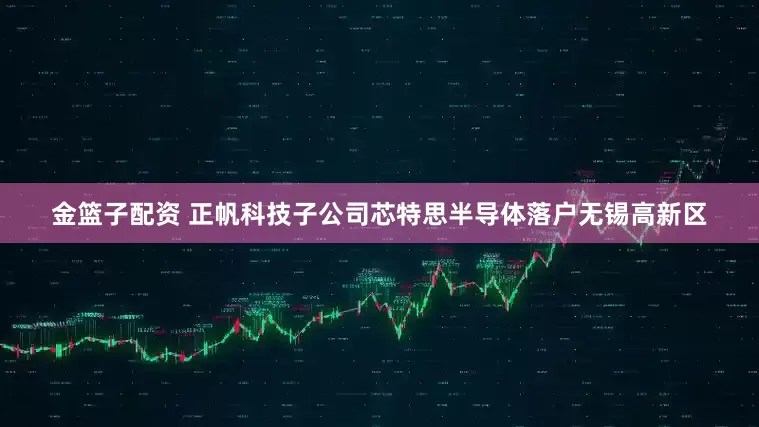 金篮子配资 正帆科技子公司芯特思半导体落户无锡高新区