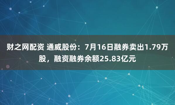 财之网配资 通威股份：7月16日融券卖出1.79万股，融资融券余额25.83亿元