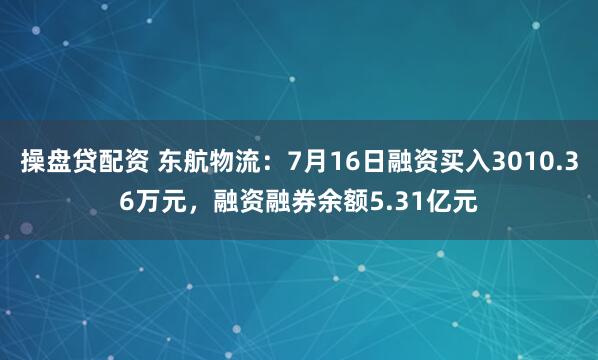 操盘贷配资 东航物流：7月16日融资买入3010.36万元，融资融券余额5.31亿元