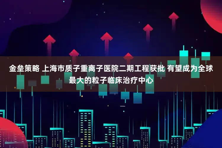 金垒策略 上海市质子重离子医院二期工程获批 有望成为全球最大的粒子临床治疗中心