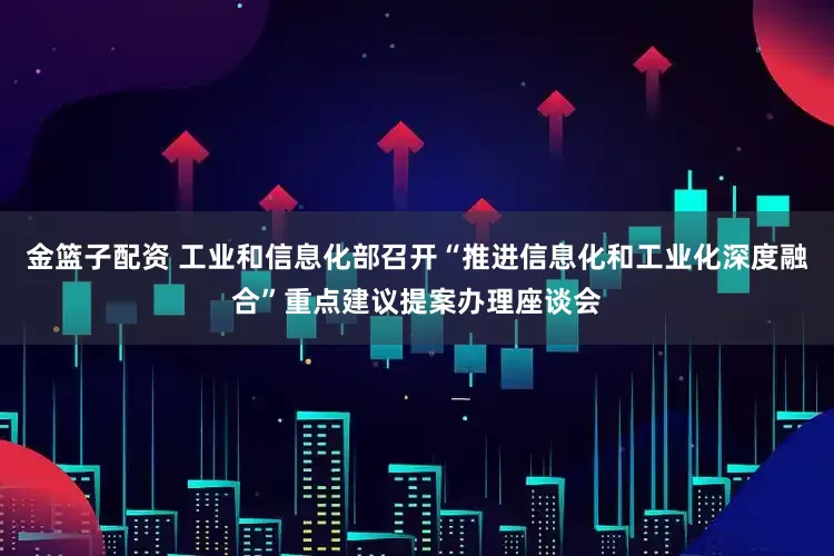 金篮子配资 工业和信息化部召开“推进信息化和工业化深度融合”重点建议提案办理座谈会
