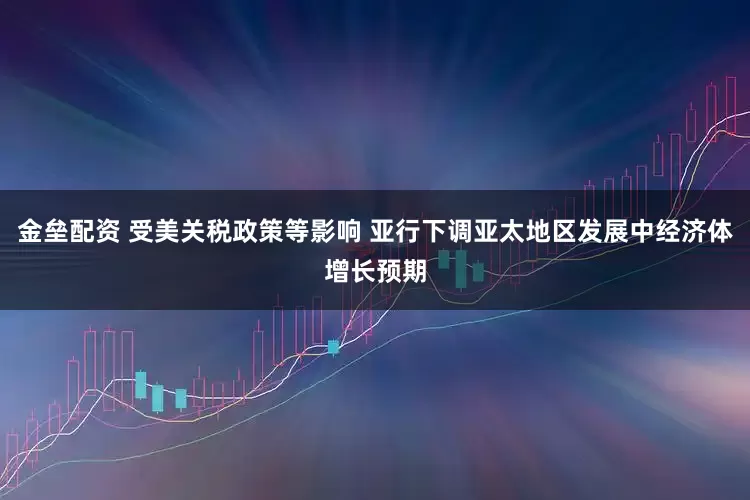 金垒配资 受美关税政策等影响 亚行下调亚太地区发展中经济体增长预期