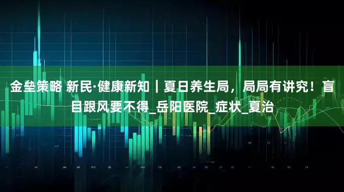 金垒策略 新民·健康新知｜夏日养生局，局局有讲究！盲目跟风要不得_岳阳医院_症状_夏治