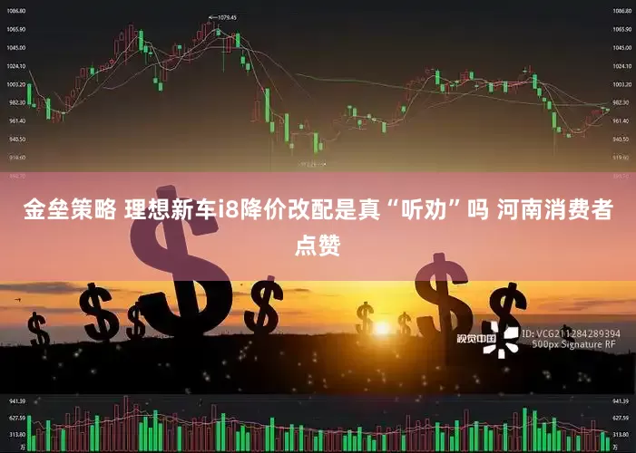 金垒策略 理想新车i8降价改配是真“听劝”吗 河南消费者点赞