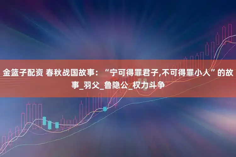 金篮子配资 春秋战国故事：“宁可得罪君子,不可得罪小人”的故事_羽父_鲁隐公_权力斗争
