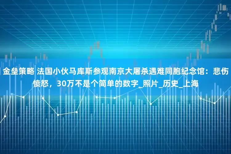 金垒策略 法国小伙马库斯参观南京大屠杀遇难同胞纪念馆：悲伤愤怒，30万不是个简单的数字_照片_历史_上海