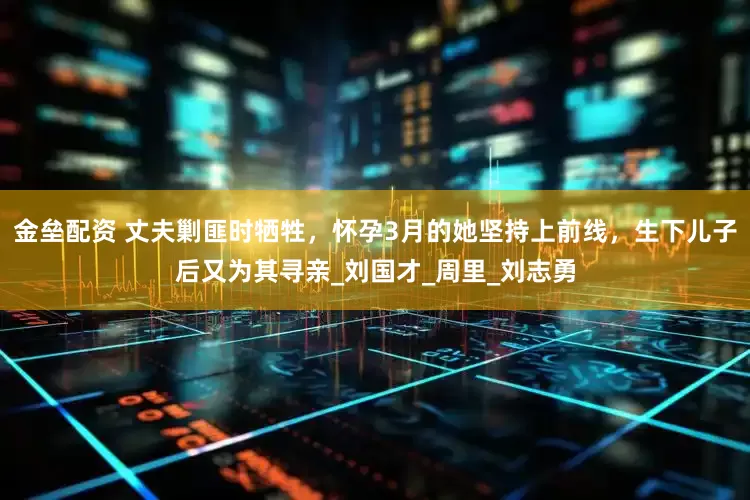 金垒配资 丈夫剿匪时牺牲，怀孕3月的她坚持上前线，生下儿子后又为其寻亲_刘国才_周里_刘志勇
