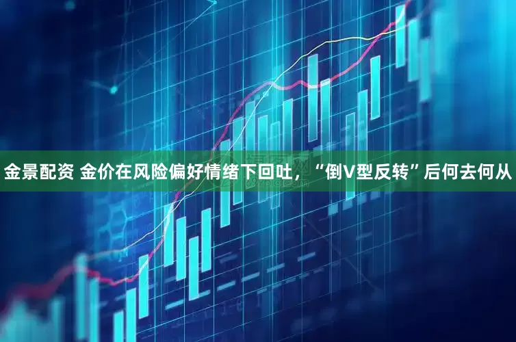 金景配资 金价在风险偏好情绪下回吐，“倒V型反转”后何去何从