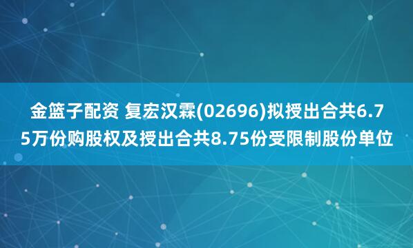 金篮子配资 复宏汉霖(02696)拟授出合共6.75万份购股权及授出合共8.75份受限制股份单位