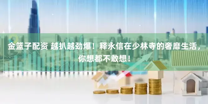 金篮子配资 越扒越劲爆！释永信在少林寺的奢靡生活，你想都不敢想！