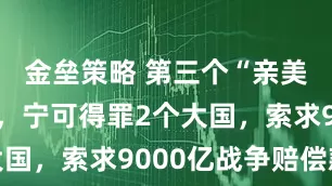 金垒策略 第三个“亲美国”出现，宁可得罪2个大国，索求9000亿战争赔偿款