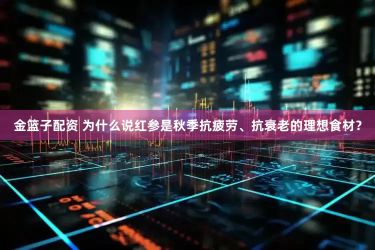 金篮子配资 为什么说红参是秋季抗疲劳、抗衰老的理想食材？