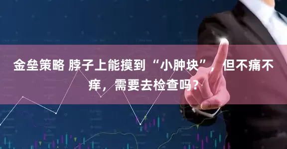 金垒策略 脖子上能摸到 “小肿块”，但不痛不痒，需要去检查吗？