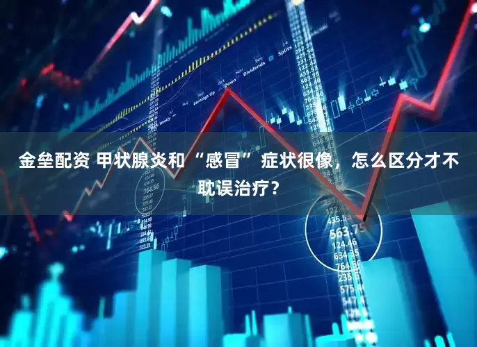 金垒配资 甲状腺炎和 “感冒” 症状很像，怎么区分才不耽误治疗？