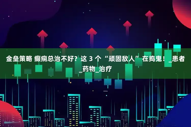 金垒策略 癫痫总治不好?这 3 个 “顽固敌人” 在捣鬼!_患者_药物_治疗