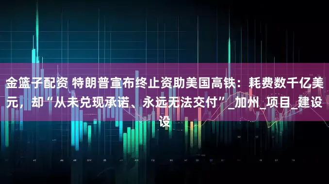 金篮子配资 特朗普宣布终止资助美国高铁：耗费数千亿美元，却“从未兑现承诺、永远无法交付”_加州_项目_建设