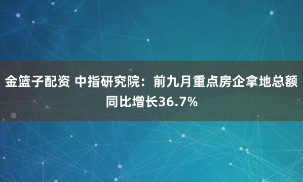 金篮子配资 中指研究院：前九月重点房企拿地总额同比增长36.7%