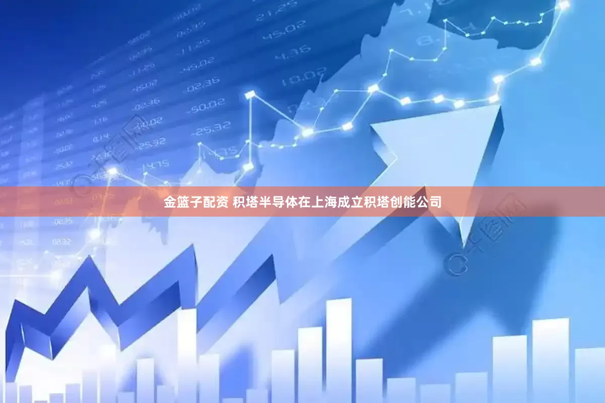 金篮子配资 积塔半导体在上海成立积塔创能公司