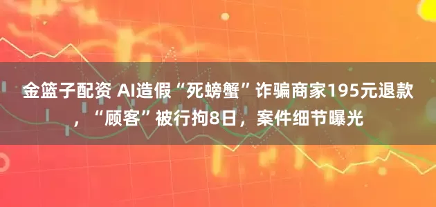 金篮子配资 AI造假“死螃蟹”诈骗商家195元退款，“顾客”被行拘8日，案件细节曝光