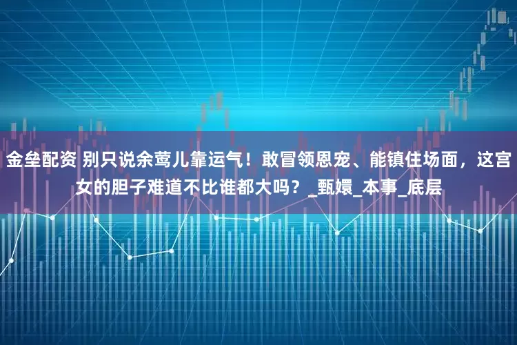 金垒配资 别只说余莺儿靠运气！敢冒领恩宠、能镇住场面，这宫女的胆子难道不比谁都大吗？_甄嬛_本事_底层