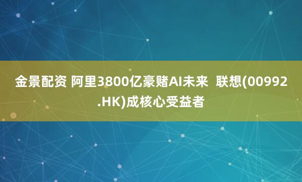 金景配资 阿里3800亿豪赌AI未来  联想(00992.HK)成核心受益者