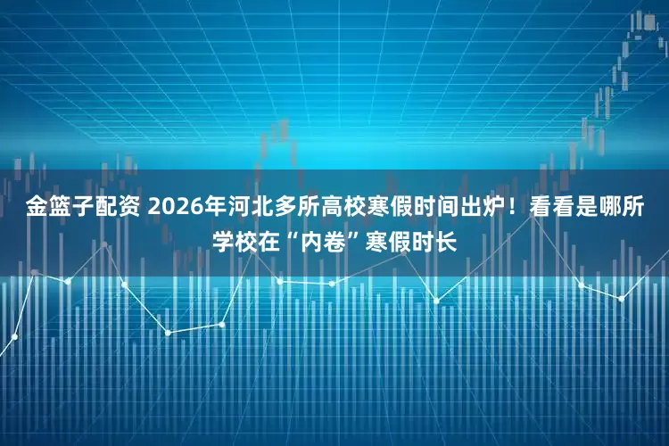 金篮子配资 2026年河北多所高校寒假时间出炉!看看是哪所学校在“内卷”寒假时长