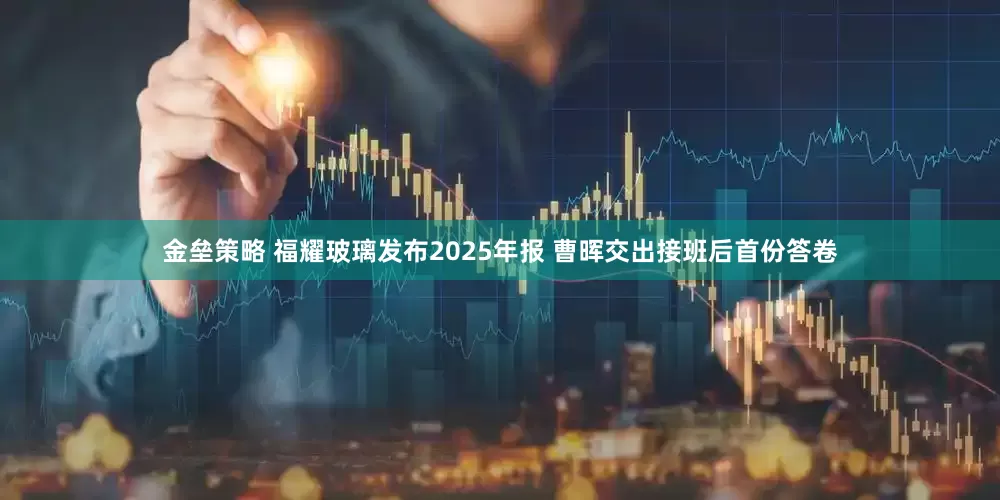 金垒策略 福耀玻璃发布2025年报 曹晖交出接班后首份答卷