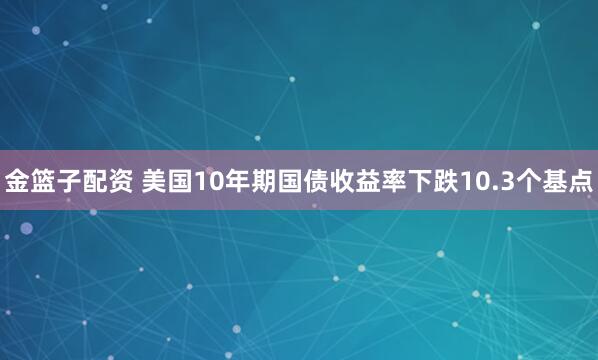 金篮子配资 美国10年期国债收益率下跌10.3个基点