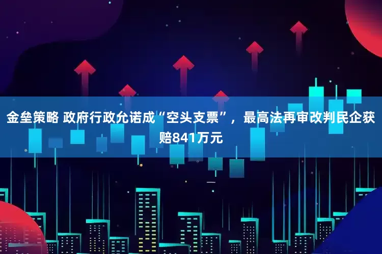 金垒策略 政府行政允诺成“空头支票”，最高法再审改判民企获赔841万元