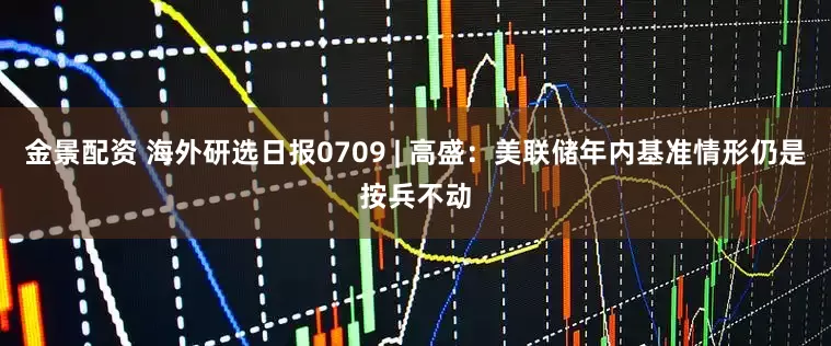 金景配资 海外研选日报0709 | 高盛：美联储年内基准情形仍是按兵不动